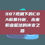 987视角下的CBA前景分析，未来职业篮球的演变之路