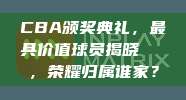 CBA颁奖典礼，最具价值球员揭晓🏅，荣耀归属谁家？