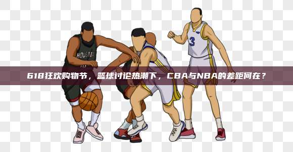 618狂欢购物节，篮球讨论热潮下，CBA与NBA的差距何在？