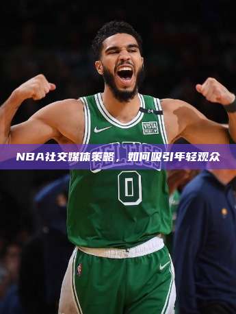 NBA社交媒体策略，如何吸引年轻观众