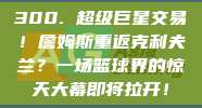 300. 超级巨星交易！詹姆斯重返克利夫兰？一场篮球界的惊天大幕即将拉开！