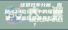 🔍 球员效率分析，揭秘373位球员中的璀璨明星，哪些球员最具影响力？