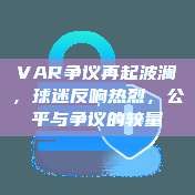 VAR争议再起波澜，球迷反响热烈，公平与争议的较量