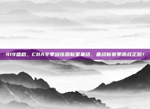 419盛启，CBA冬季训练营新星集结，备战新赛季激战正酣！