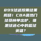 899球迷投票结果揭晓！CBA最热门球员榜单出炉，谁是球迷心中的篮球英雄？