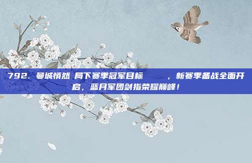 792. 曼城悄然佈局下赛季冠军目标 🏆，新赛季备战全面开启，蓝月军团剑指荣耀巅峰！