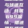 热刺球员与球迷互动，共筑699深情，增进团队感情