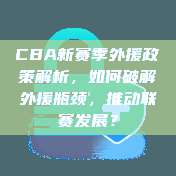 CBA新赛季外援政策解析，如何破解外援瓶颈，推动联赛发展？