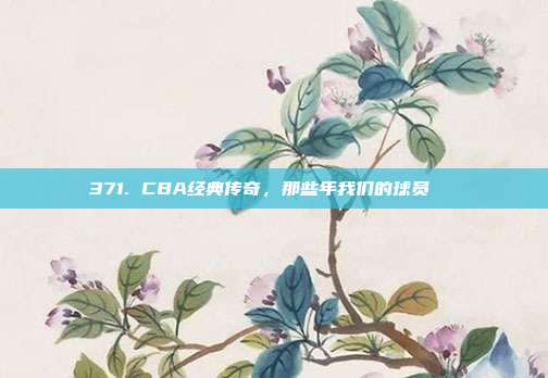 371. CBA经典传奇，那些年我们的球员🏅