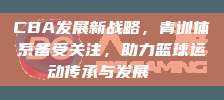 CBA发展新战略，青训体系备受关注，助力篮球运动传承与发展🏀