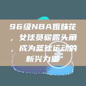 96级NBA姐妹花，女球员崭露头角，成为篮球运动的新兴力量