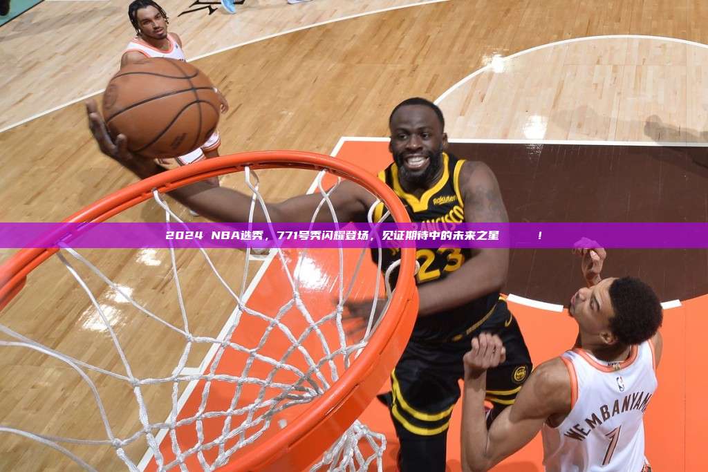 2024 NBA选秀，771号秀闪耀登场，见证期待中的未来之星⭐️👶！