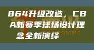 864升级改造，CBA新赛季球场设计理念全新演绎🏟️