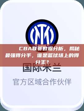 📊 CBA联赛数据分析，揭秘最强得分手，谁是篮球场上的得分王？