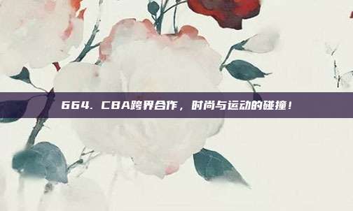 664. CBA跨界合作，时尚与运动的碰撞！