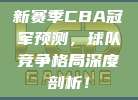 新赛季CBA冠军预测，球队竞争格局深度剖析！