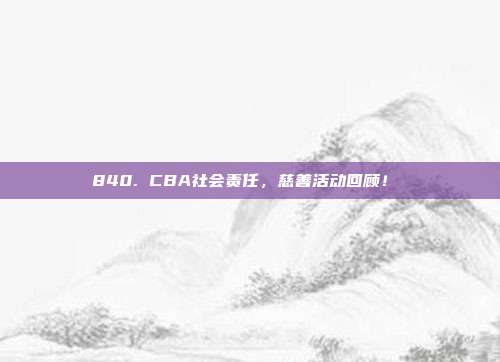 840. CBA社会责任，慈善活动回顾！❤️