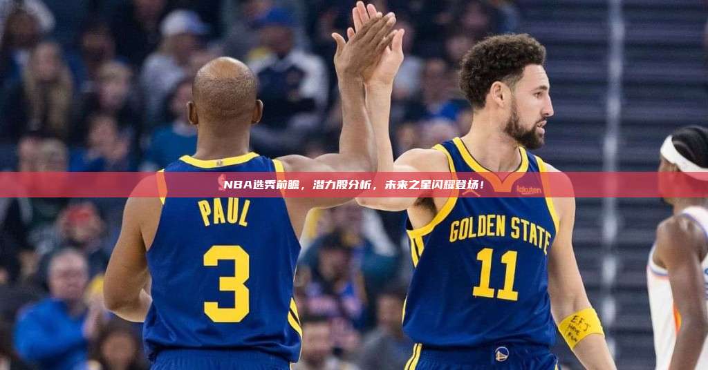 NBA选秀前瞻，潜力股分析，未来之星闪耀登场！