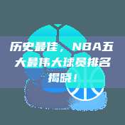 历史最佳，NBA五大最伟大球员排名揭晓！