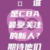 228. 🤔 谁是CBA最受关注的新人？期待他们的表现！