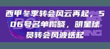 西甲冬季转会风云再起，506号名单揭晓，明星球员转会风波迭起