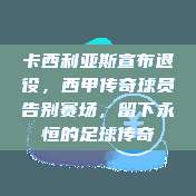 卡西利亚斯宣布退役，西甲传奇球员告别赛场，留下永恒的足球传奇