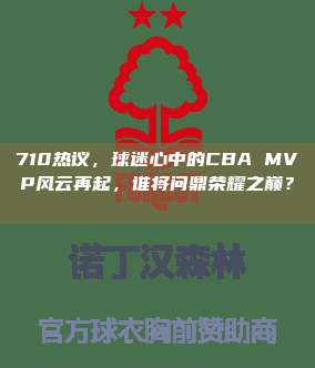 710热议，球迷心中的CBA MVP风云再起，谁将问鼎荣耀之巅？🏆